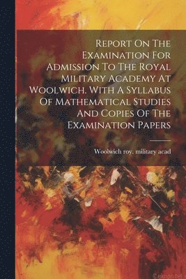Report On The Examination For Admission To The Royal Military Academy At Woolwich. With A Syllabus Of Mathematical Studies And Copies Of The Examination Papers 1