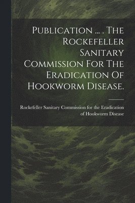 Publication ... . The Rockefeller Sanitary Commission For The Eradication Of Hookworm Disease. 1