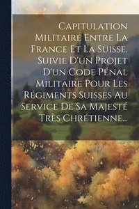 bokomslag Capitulation Militaire Entre La France Et La Suisse, Suivie D'un Projet D'un Code Pnal Militaire Pour Les Rgiments Suisses Au Service De Sa Majest Trs Chrtienne...