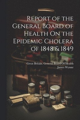 Report of the General Board of Health On the Epidemic Cholera of 1848 & 1849 1