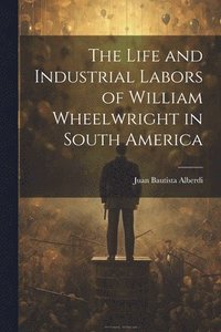 bokomslag The Life and Industrial Labors of William Wheelwright in South America