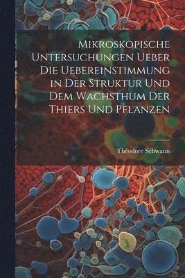 bokomslag Mikroskopische Untersuchungen ueber die Uebereinstimmung in der Struktur und dem Wachsthum der Thiers und Pflanzen