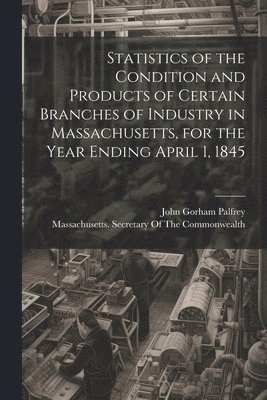 Statistics of the Condition and Products of Certain Branches of Industry in Massachusetts, for the Year Ending April 1, 1845 1
