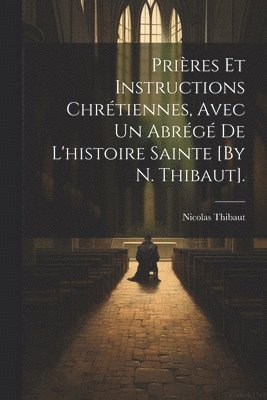 Prires Et Instructions Chrtiennes, Avec Un Abrg De L'histoire Sainte [By N. Thibaut]. 1