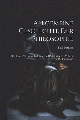 Allgemeine Geschichte Der Philosophie: Bd., 1. Abt. Allgemeine Einleitung Und Philosophie Des Veda Bis Auf Die Upanishad's 1