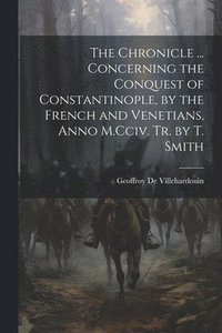 bokomslag The Chronicle ... Concerning the Conquest of Constantinople, by the French and Venetians, Anno M.Cciv. Tr. by T. Smith