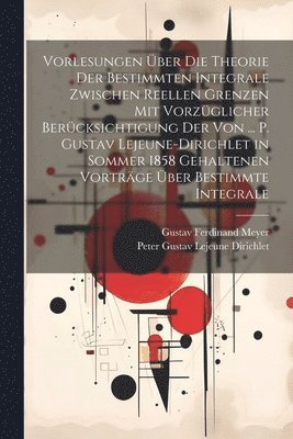 Vorlesungen ber Die Theorie Der Bestimmten Integrale Zwischen Reellen Grenzen Mit Vorzglicher Bercksichtigung Der Von ... P. Gustav Lejeune-Dirichlet in Sommer 1858 Gehaltenen Vortrge ber 1