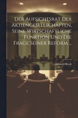 Der Aufsichtsrat Der Aktiengesellschaften, Seine Wirtschaftliche Funktion Und Die Frage Seiner Reform ... 1