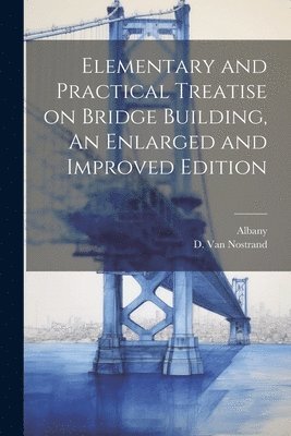 Elementary and Practical Treatise on Bridge Building, An Enlarged and Improved Edition 1