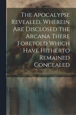 The Apocalypse Revealed, Wherein are Disclosed the Arcana There Foretold Which Have Hitherto Remained Concealed 1