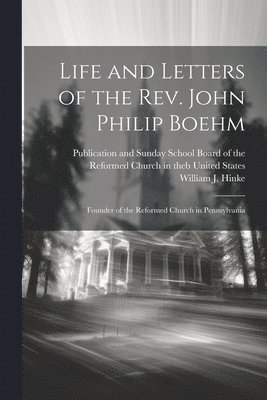 Life and Letters of the Rev. John Philip Boehm; Founder of the Reformed Church in Pennsylvania 1