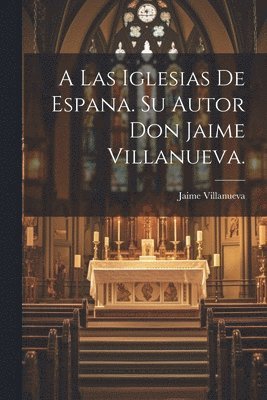 A Las Iglesias de Espana. Su Autor Don Jaime Villanueva. 1