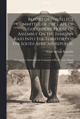Report of the Select Committee of the Cape of Good Hope House of Assembly On the Jameson Raid Into the Territory of the South African Republic
