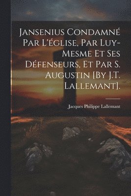 Jansenius Condamn Par L'glise, Par Luy-Mesme Et Ses Dfenseurs, Et Par S. Augustin [By J.T. Lallemant]. 1