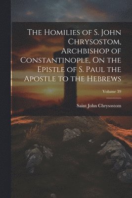 bokomslag The Homilies of S. John Chrysostom, Archbishop of Constantinople, On the Epistle of S. Paul the Apostle to the Hebrews; Volume 39