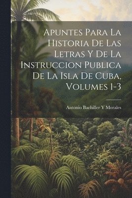 Apuntes Para La Historia De Las Letras Y De La Instruccion Publica De La Isla De Cuba, Volumes 1-3 1