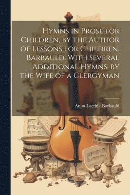 Hymns in Prose for Children, by the Author of Lessons for Children. Barbauld. With Several Additional Hymns, by the Wife of a Clergyman