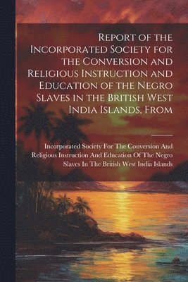 Report of the Incorporated Society for the Conversion and Religious Instruction and Education of the Negro Slaves in the British West India Islands, From 1