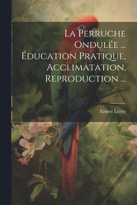 La Perruche Ondule ... ducation Pratique, Acclimatation, Reproduction ... 1