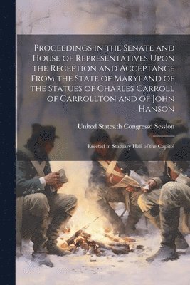 Proceedings in the Senate and House of Representatives Upon the Reception and Acceptance From the State of Maryland of the Statues of Charles Carroll of Carrollton and of John Hanson 1