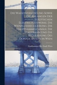 bokomslag Die Wasserversorgung sowie die Anlangen der stdtischen Elektricittswerke, die Wienflussregulierung, die Hauptsammelcanle, die Stadtbahn und die Regulierung des Donaucanales in Wien