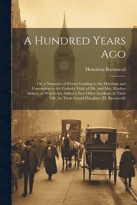 A Hundred Years Ago; Or, a Narrative of Events Leading to the Marriage and Conversion to the Catholic Faith of Mr. and Mrs. Marlow Sidney; to Which Are Added a Few Other Incidents of Their Life, by 1