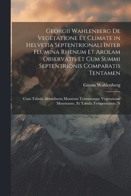 Georgii Wahlenberg De Vegetatione Et Climate in Helvetia Septentrionali Inter Flumina Rhenum Et Arolam Observatis Et Cum Summi Septentrionis Comparatis Tentamen 1