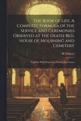 The Book of Life. A Complete Formula of the Service and Ceremonies Observed at the Death-bed, House of Mourning and Cemetery; Together With Prayers on Visiting the Graves 1