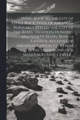 Hand Book to the City of Little Rock, State of Arkansas. Popularly Styled &quot;the City of the Roses.&quot; Eighteen Hundred and Ninety-seven. Being a Faithful Account of Arkansas' Capital City From 1