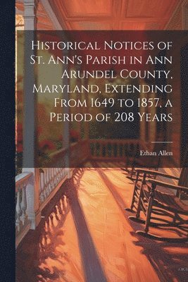 Ethan Allen - Historical Notices of St. Ann's Parish in Ann Arundel County, Maryland, Extending From 1649 to 1857, a Period of 208 Years, Häftad