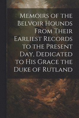 Memoirs of the Belvoir Hounds From Their Earliest Records to the Present day, Dedicated to His Grace the Duke of Rutland 1