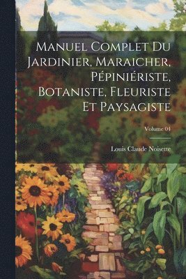 Manuel complet du jardinier, maraicher, ppiniriste, botaniste, fleuriste et paysagiste; Volume 04 1