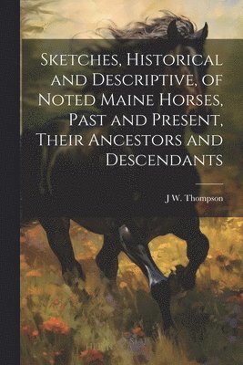 Sketches, Historical and Descriptive, of Noted Maine Horses, Past and Present, Their Ancestors and Descendants 1