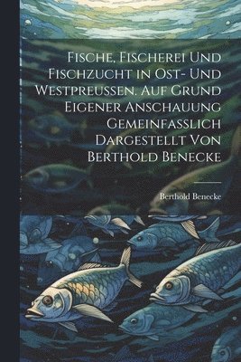bokomslag Fische, Fischerei und Fischzucht in Ost- und Westpreussen. Auf Grund eigener Anschauung gemeinfasslich dargestellt von Berthold Benecke
