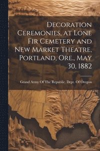 bokomslag Decoration Ceremonies, at Lone Fir Cemetery and New Market Theatre, Portland, Ore., May 30, 1882