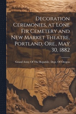 Decoration Ceremonies, at Lone Fir Cemetery and New Market Theatre, Portland, Ore., May 30, 1882 1