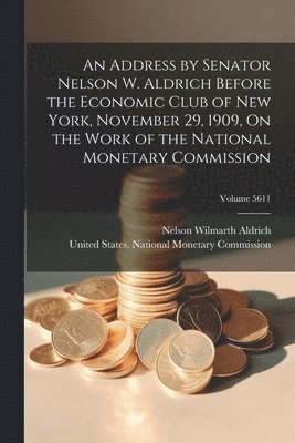 bokomslag An Address by Senator Nelson W. Aldrich Before the Economic Club of New York, November 29, 1909, On the Work of the National Monetary Commission; Volume 5611