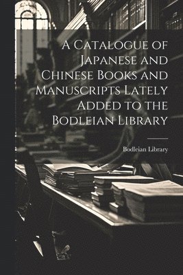 A Catalogue of Japanese and Chinese Books and Manuscripts Lately Added to the Bodleian Library 1