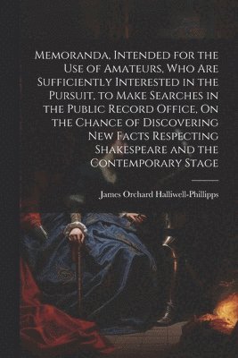 Memoranda, Intended for the Use of Amateurs, Who Are Sufficiently Interested in the Pursuit, to Make Searches in the Public Record Office, On the Chance of Discovering New Facts Respecting 1