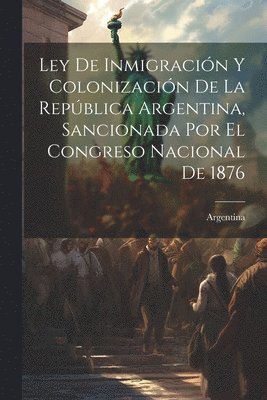 Ley De Inmigracin Y Colonizacin De La Repblica Argentina, Sancionada Por El Congreso Nacional De 1876 1