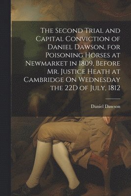 The Second Trial and Capital Conviction of Daniel Dawson, for Poisoning Horses at Newmarket in 1809, Before Mr. Justice Heath at Cambridge On Wednesday the 22D of July, 1812 1