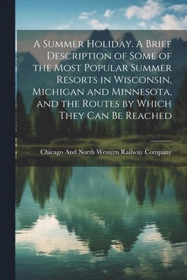 Chicago and North Western Railway Com - Summer Holiday. A Brief Description of Some of the Most Popular Summer Resorts in Wisconsin, Michigan and Minnesota, and the Routes by Which They can be Reached, Häftad