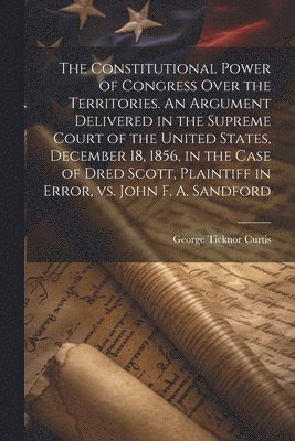 Constitutional Power of Congress Over the Territories. An Argument Delivered in the Supreme Court of the United States, December 18, 1856, in the Case of Dred Scott, Plaintiff in Error, vs. John F. A. Sandford