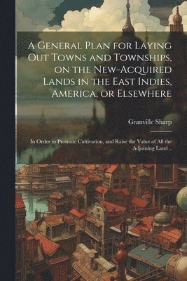 Granville Sharp - General Plan for Laying out Towns and Townships, on the New-acquired Lands in the East Indies, America, or Elsewhere; in Order to Promote Cultivation, and Raise the Value of all the Adjoining Land .., Häftad