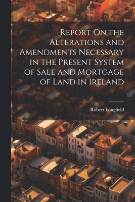 Report On the Alterations and Amendments Necessary in the Present System of Sale and Mortgage of Land in Ireland