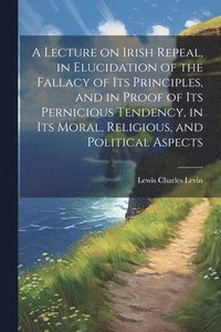 bokomslag Lecture on Irish Repeal, in Elucidation of the Fallacy of its Principles, and in Proof of its Pernicious Tendency, in its Moral, Religious, and Political Aspects