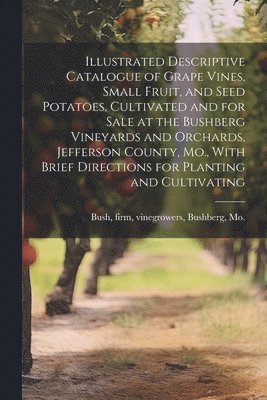 Firm Vinegrowers Bush - Illustrated Descriptive Catalogue of Grape Vines, Small Fruit, and Seed Potatoes, Cultivated and for Sale at the Bushberg Vineyards and Orchards, Jefferson County, Mo., With Brief Directions for Planting and Cultivating, Häftad