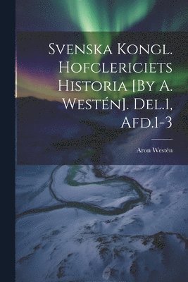 bokomslag Svenska Kongl. Hofclericiets Historia [By A. Westén]. Del.1, Afd.1-3