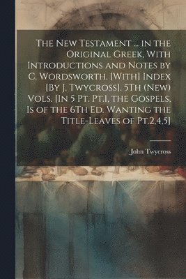 New Testament ... in the Original Greek, With Introductions and Notes by C. Wordsworth. [With] Index [By J. Twycross]. 5Th (New) Vols. [In 5 Pt. Pt.1, the Gospels, Is of the 6Th Ed. Wanting the Title-Leaves of Pt.2,4,5]; Edition 2