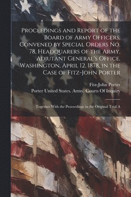 Proceedings and Report of the Board of Army Officers, Convened by Special Orders No. 78, Headquarers of the Army, Adjutant General's Office, Washington, April 12, 1878, in the Case of Fitz-John Porter 1